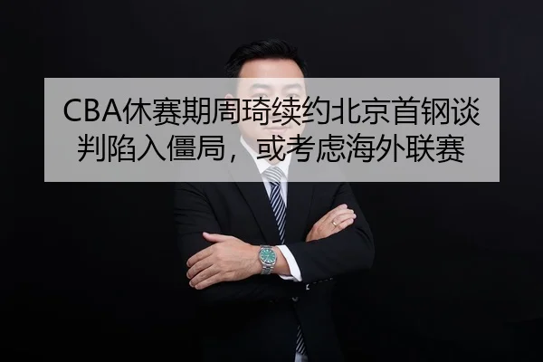 CBA休赛期周琦续约北京首钢谈判陷入僵局，或考虑海外联赛