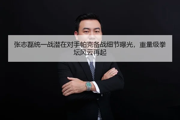 张志磊统一战潜在对手帕克备战细节曝光，重量级拳坛风云再起