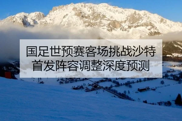 国足世预赛客场挑战沙特 首发阵容调整深度预测