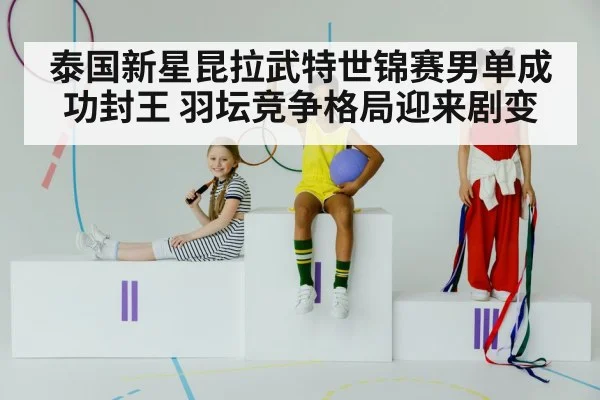 泰国新星昆拉武特世锦赛男单成功封王 羽坛竞争格局迎来剧变